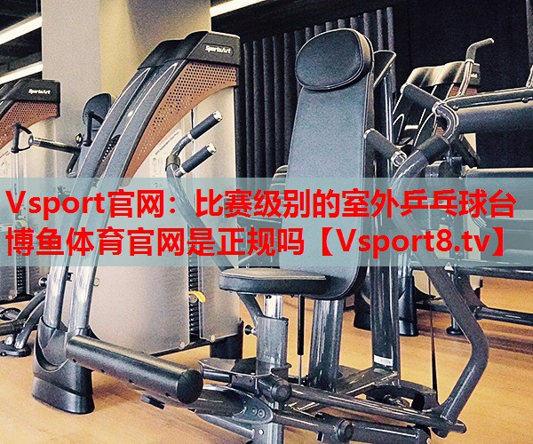 Vsport官網(wǎng)：比賽級別的室外乒乓球臺博魚體育官網(wǎng)是正規(guī)嗎
